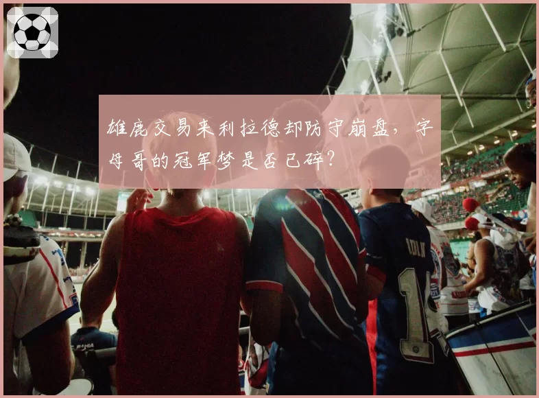 雄鹿交易来利拉德却防守崩盘，字母哥的冠军梦是否已碎？