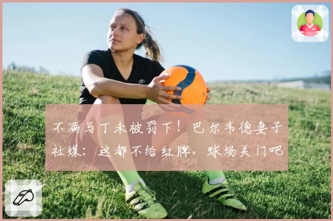 不满马丁未被罚下!巴尔韦德妻子社媒:这都不给红牌,球场关门吧