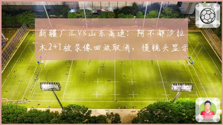 新疆广汇vs山东高速:阿不都沙拉木2+1被录像回放取消,慢镜头显示防守人侵犯圆柱体在先,争议判罚决定胜负
