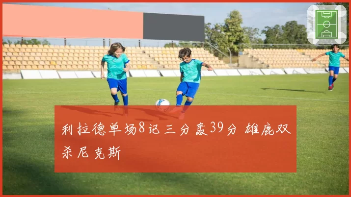 利拉德单场8记三分轰39分 雄鹿双杀尼克斯