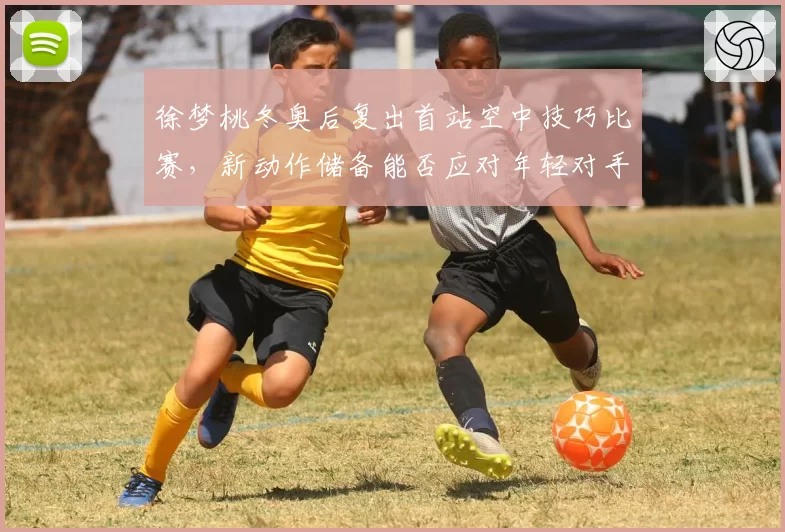 徐梦桃冬奥后复出首站空中技巧比赛，新动作储备能否应对年轻对手冲击